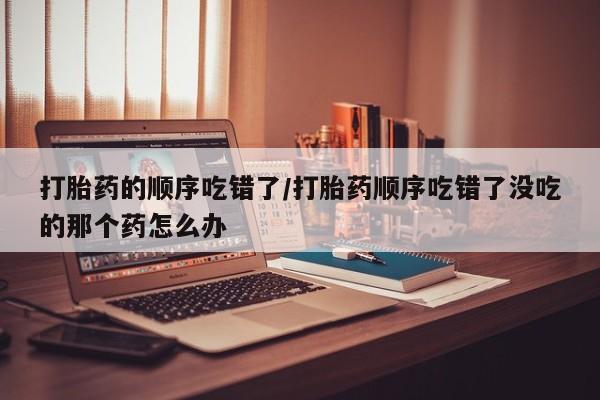网上打胎药专卖微信打胎药的顺序吃错了/打胎药顺序吃错了没吃的那个药怎么办