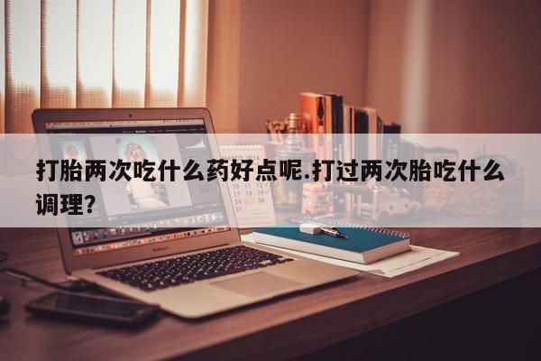 网上打胎药专卖微信打胎两次吃什么药好点呢.打过两次胎吃什么调理？