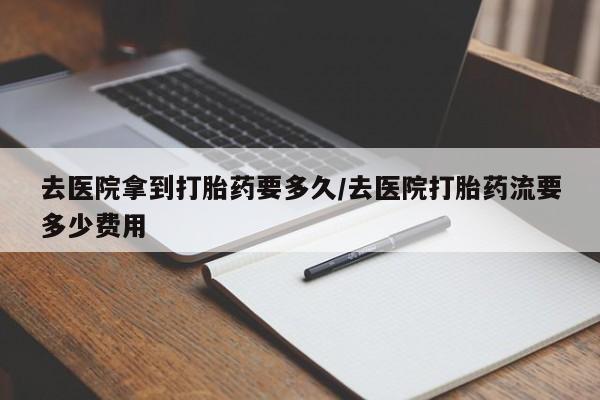 网上打胎药专卖微信去医院拿到打胎药要多久/去医院打胎药流要多少费用