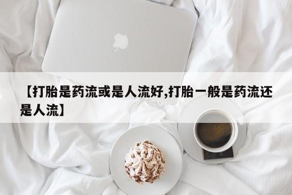 网上打胎药专卖微信【打胎是药流或是人流好,打胎一般是药流还是人流】