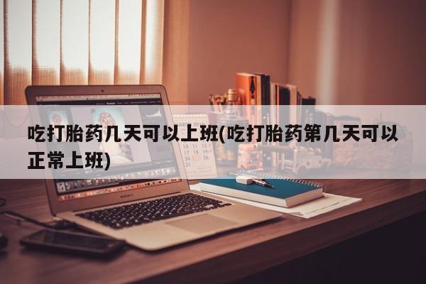 网上打胎药专卖微信吃打胎药几天可以上班(吃打胎药第几天可以正常上班)