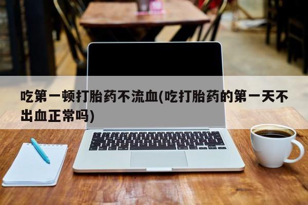 网上打胎药专卖微信吃第一顿打胎药不流血(吃打胎药的第一天不出血正常吗)