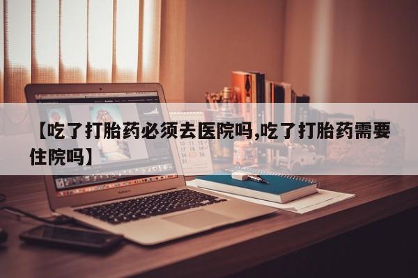 网上打胎药专卖微信【吃了打胎药必须去医院吗,吃了打胎药需要住院吗】
