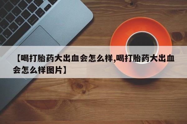网上打胎药专卖微信【喝打胎药大出血会怎么样,喝打胎药大出血会怎么样图片】