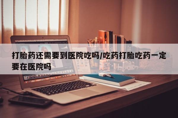 网上打胎药专卖微信打胎药还需要到医院吃吗/吃药打胎吃药一定要在医院吗