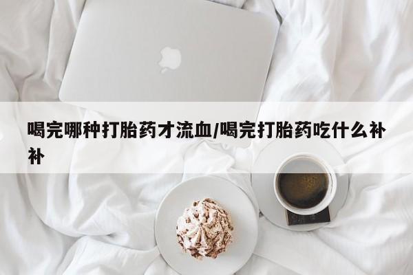 网上打胎药专卖微信喝完哪种打胎药才流血/喝完打胎药吃什么补补