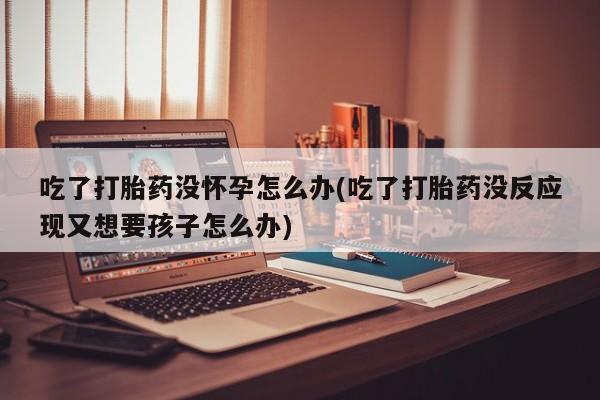 网上打胎药专卖微信吃了打胎药没怀孕怎么办(吃了打胎药没反应现又想要孩子怎么办)