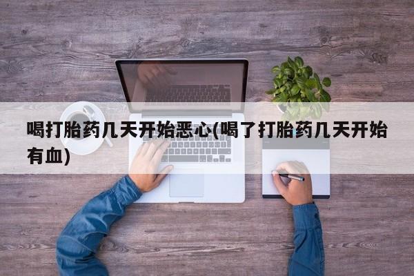 网上打胎药专卖微信喝打胎药几天开始恶心(喝了打胎药几天开始有血)