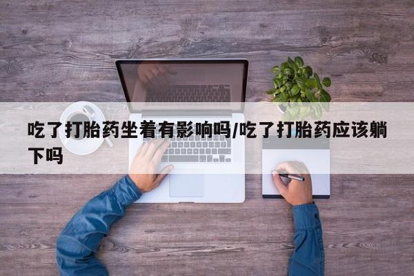 网上打胎药专卖微信吃了打胎药坐着有影响吗/吃了打胎药应该躺下吗