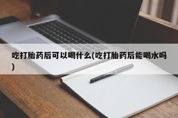 网上打胎药专卖微信吃打胎药后可以喝什么(吃打胎药后能喝水吗)