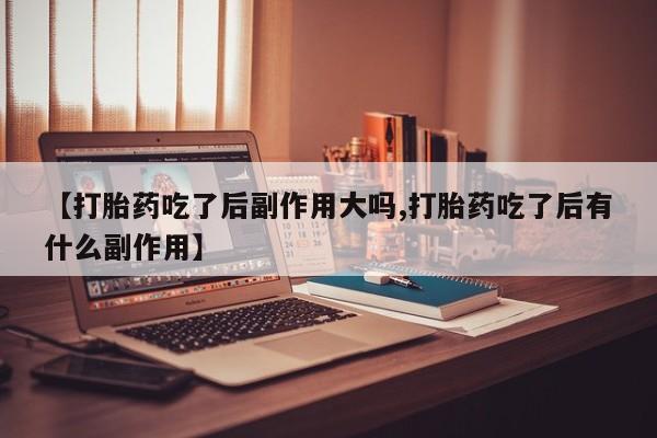 网上打胎药专卖微信【打胎药吃了后副作用大吗,打胎药吃了后有什么副作用】