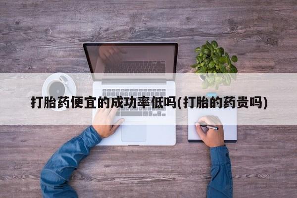 网上打胎药专卖微信打胎药便宜的成功率低吗(打胎的药贵吗)