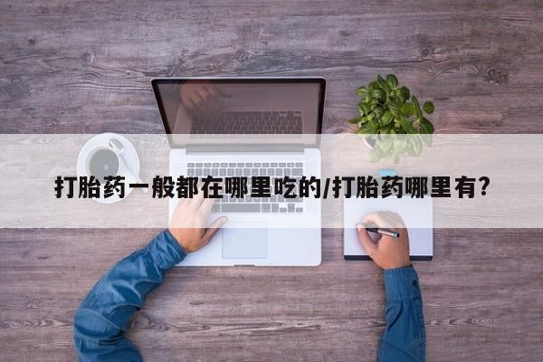网上打胎药专卖微信打胎药一般都在哪里吃的/打胎药哪里有?