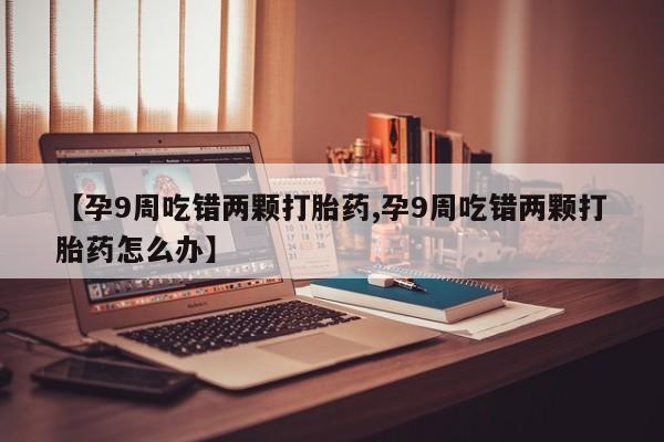 网上打胎药专卖微信【孕9周吃错两颗打胎药,孕9周吃错两颗打胎药怎么办】