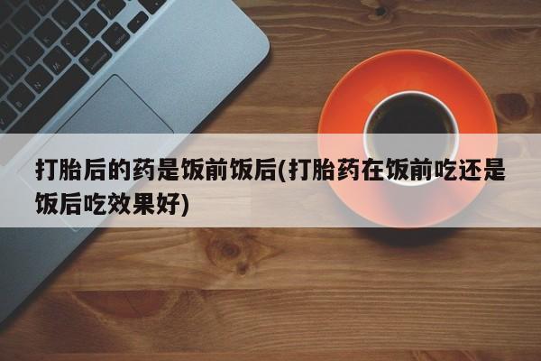 网上打胎药专卖微信打胎后的药是饭前饭后(打胎药在饭前吃还是饭后吃效果好)