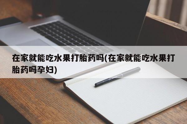 网上打胎药专卖微信在家就能吃水果打胎药吗(在家就能吃水果打胎药吗孕妇)