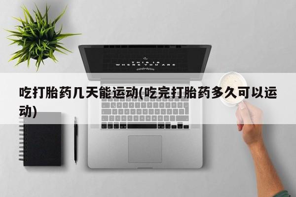 网上打胎药专卖微信吃打胎药几天能运动(吃完打胎药多久可以运动)