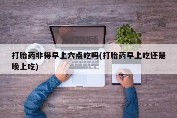 网上打胎药专卖微信打胎药非得早上六点吃吗(打胎药早上吃还是晚上吃)