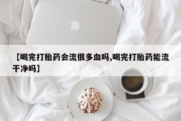 网上打胎药专卖微信【喝完打胎药会流很多血吗,喝完打胎药能流干净吗】
