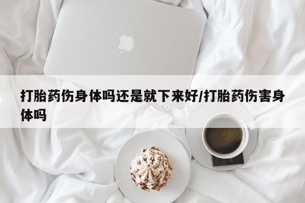 网上打胎药专卖微信打胎药伤身体吗还是就下来好/打胎药伤害身体吗