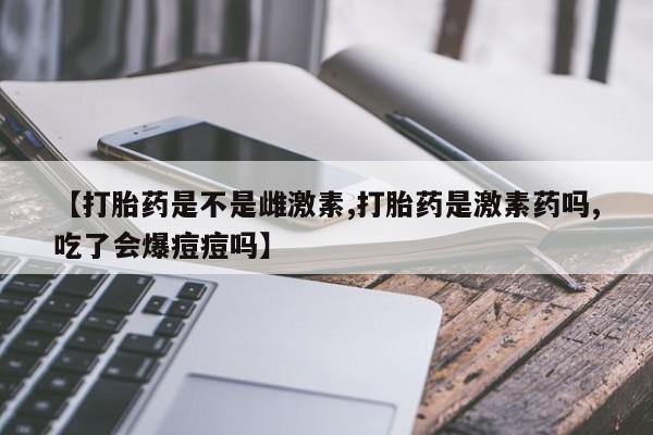 网上打胎药专卖微信【打胎药是不是雌激素,打胎药是激素药吗,吃了会爆痘痘吗】