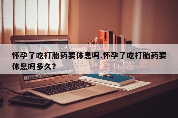 网上打胎药专卖微信怀孕了吃打胎药要休息吗.怀孕了吃打胎药要休息吗多久？
