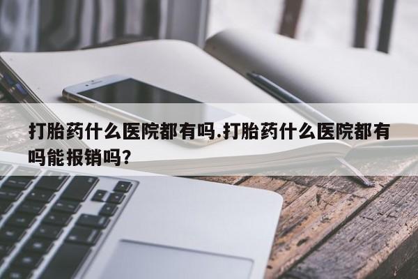 网上打胎药专卖微信打胎药什么医院都有吗.打胎药什么医院都有吗能报销吗？