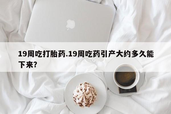 网上打胎药专卖微信19周吃打胎药.19周吃药引产大约多久能下来？