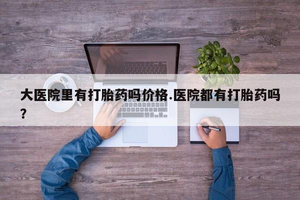 网上打胎药专卖微信大医院里有打胎药吗价格.医院都有打胎药吗？