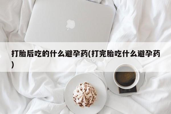 网上打胎药专卖微信打胎后吃的什么避孕药(打完胎吃什么避孕药)