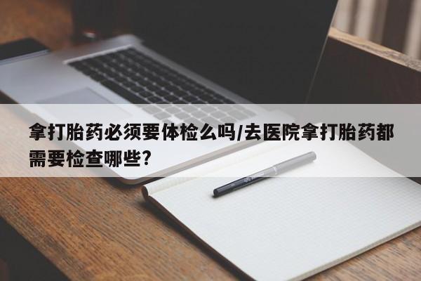 网上打胎药专卖微信拿打胎药必须要体检么吗/去医院拿打胎药都需要检查哪些?
