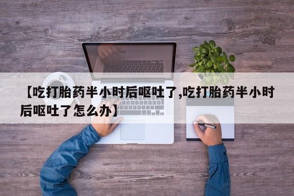 网上打胎药专卖微信【吃打胎药半小时后呕吐了,吃打胎药半小时后呕吐了怎么办】