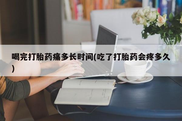 网上打胎药专卖微信喝完打胎药痛多长时间(吃了打胎药会疼多久)