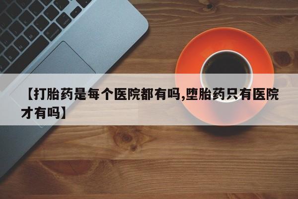 网上打胎药专卖微信【打胎药是每个医院都有吗,堕胎药只有医院才有吗】