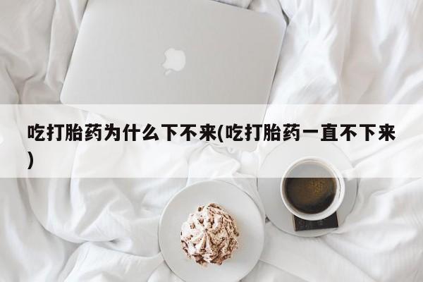 网上打胎药专卖微信吃打胎药为什么下不来(吃打胎药一直不下来)