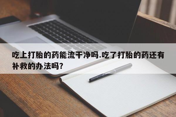 网上打胎药专卖微信吃上打胎的药能流干净吗.吃了打胎的药还有补救的办法吗？
