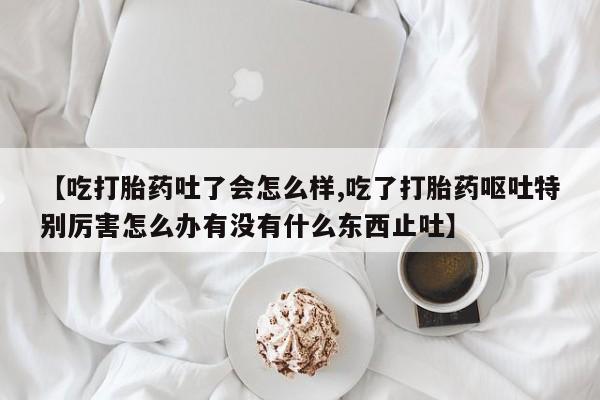 网上打胎药专卖微信【吃打胎药吐了会怎么样,吃了打胎药呕吐特别厉害怎么办有没有什么东西止吐】
