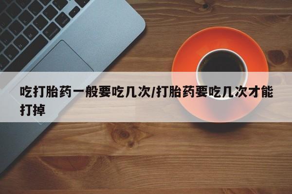 网上打胎药专卖微信吃打胎药一般要吃几次/打胎药要吃几次才能打掉