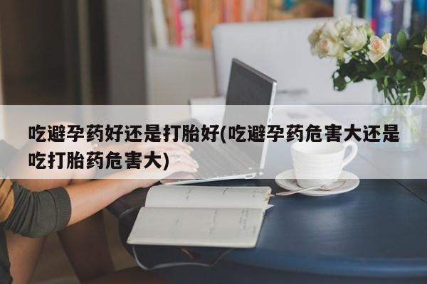 网上打胎药专卖微信吃避孕药好还是打胎好(吃避孕药危害大还是吃打胎药危害大)