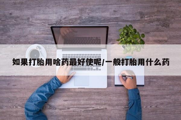 网上打胎药专卖微信如果打胎用啥药最好使呢/一般打胎用什么药