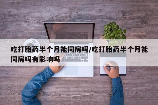网上打胎药专卖微信吃打胎药半个月能同房吗/吃打胎药半个月能同房吗有影响吗