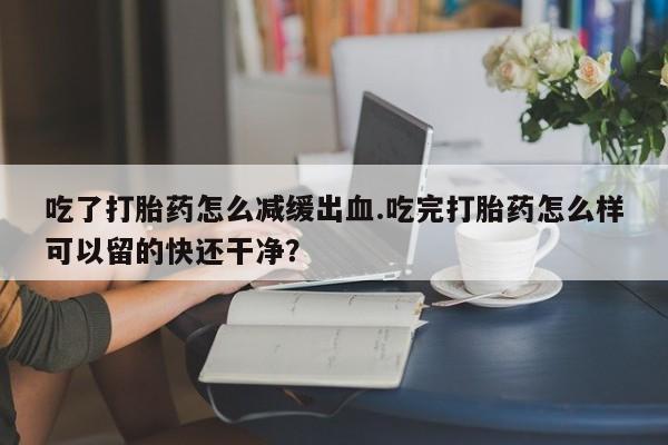 网上打胎药专卖微信吃了打胎药怎么减缓出血.吃完打胎药怎么样可以留的快还干净？