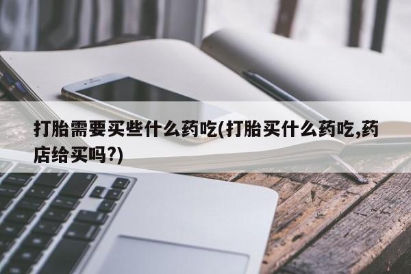 网上打胎药专卖微信打胎需要买些什么药吃(打胎买什么药吃,药店给买吗?)