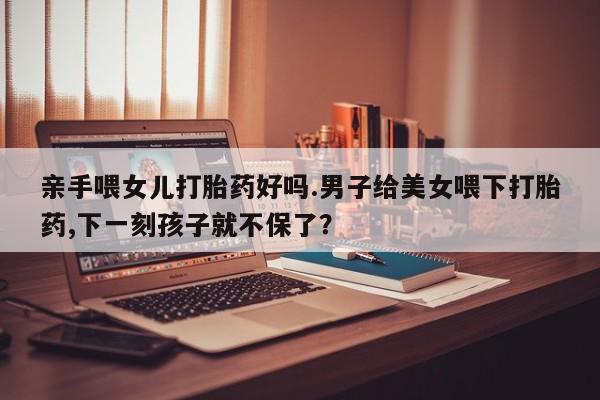 网上打胎药专卖微信亲手喂女儿打胎药好吗.男子给美女喂下打胎药,下一刻孩子就不保了？