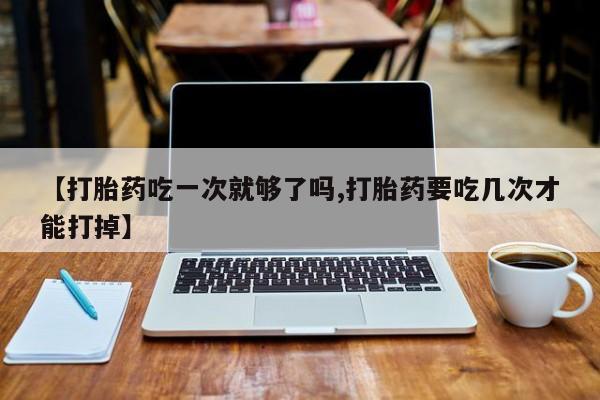 网上打胎药专卖微信【打胎药吃一次就够了吗,打胎药要吃几次才能打掉】