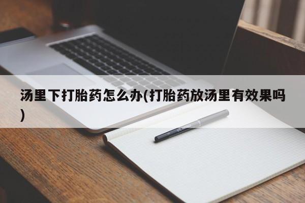 网上打胎药专卖微信汤里下打胎药怎么办(打胎药放汤里有效果吗)