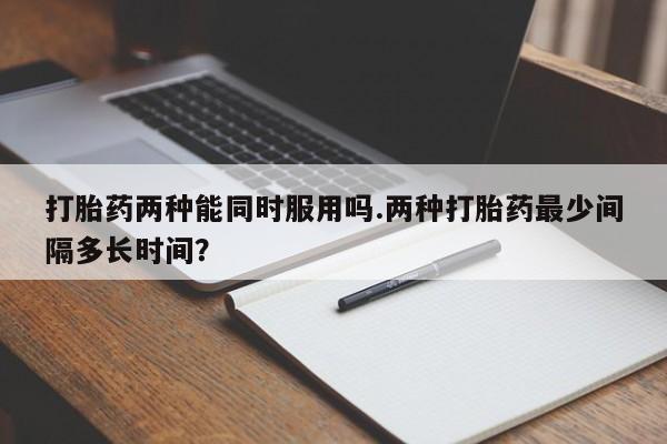 网上打胎药专卖微信打胎药两种能同时服用吗.两种打胎药最少间隔多长时间？