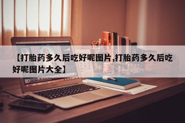 网上打胎药专卖微信【打胎药多久后吃好呢图片,打胎药多久后吃好呢图片大全】