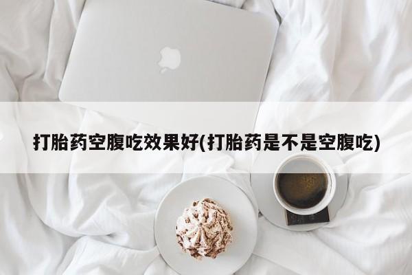 网上打胎药专卖微信打胎药空腹吃效果好(打胎药是不是空腹吃)