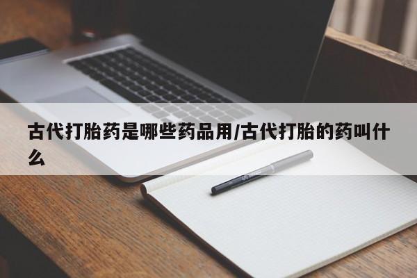 网上打胎药专卖微信古代打胎药是哪些药品用/古代打胎的药叫什么